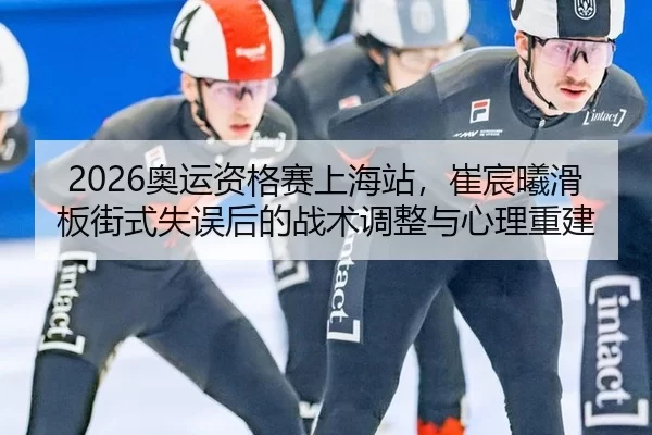 2026奥运资格赛上海站，崔宸曦滑板街式失误后的战术调整与心理重建